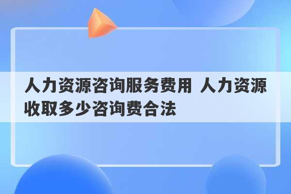 人力资源咨询服务费用 人力资源收取多少咨询费合法