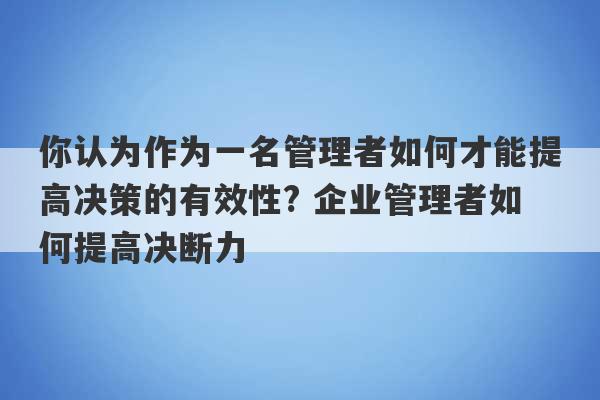 你认为作为一名管理者如何才能提高决策的有效性? 企业管理者如何提高决断力