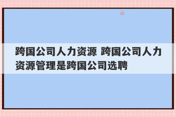 跨国公司人力资源 跨国公司人力资源管理是跨国公司选聘