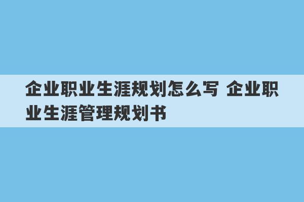 企业职业生涯规划怎么写 企业职业生涯管理规划书