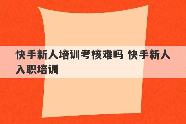 快手新人培训考核难吗 快手新人入职培训