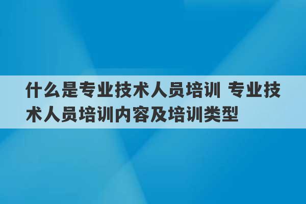 什么是专业技术人员培训 专业技术人员培训内容及培训类型