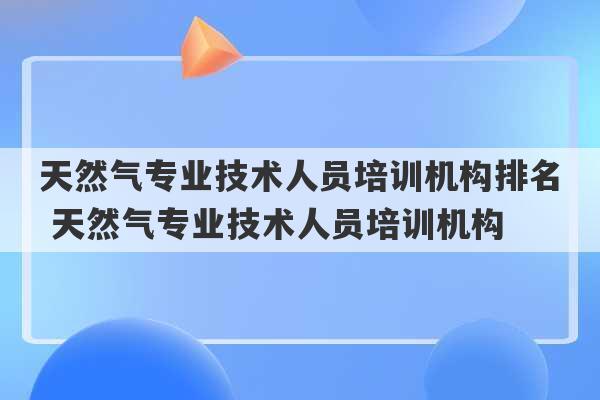 天然气专业技术人员培训机构排名 天然气专业技术人员培训机构