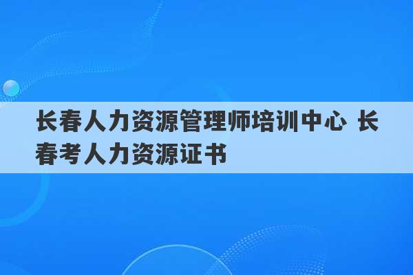 长春人力资源管理师培训中心 长春考人力资源证书