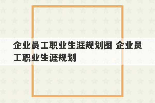 企业员工职业生涯规划图 企业员工职业生涯规划