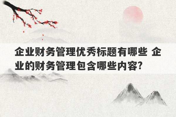 企业财务管理优秀标题有哪些 企业的财务管理包含哪些内容?