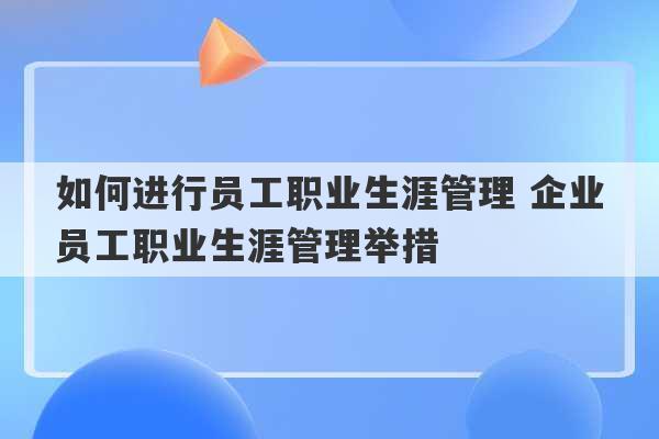 如何进行员工职业生涯管理 企业员工职业生涯管理举措