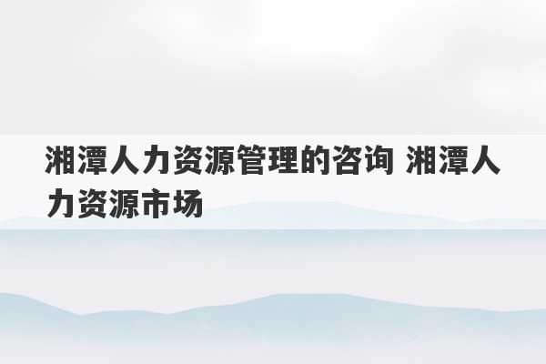 湘潭人力资源管理的咨询 湘潭人力资源市场