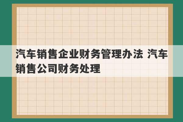 汽车销售企业财务管理办法 汽车销售公司财务处理