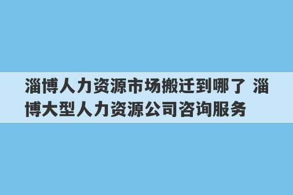 淄博人力资源市场搬迁到哪了 淄博大型人力资源公司咨询服务