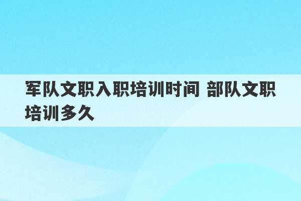 军队文职入职培训时间 部队文职培训多久