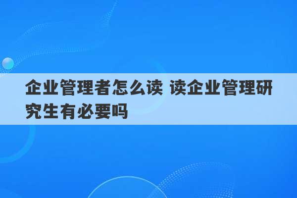 企业管理者怎么读 读企业管理研究生有必要吗