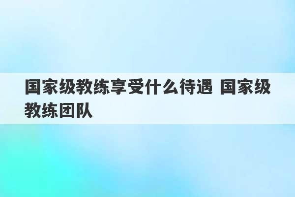 国家级教练享受什么待遇 国家级教练团队