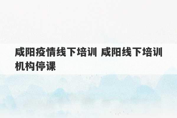 咸阳疫情线下培训 咸阳线下培训机构停课