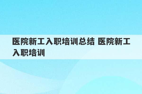 医院新工入职培训总结 医院新工入职培训