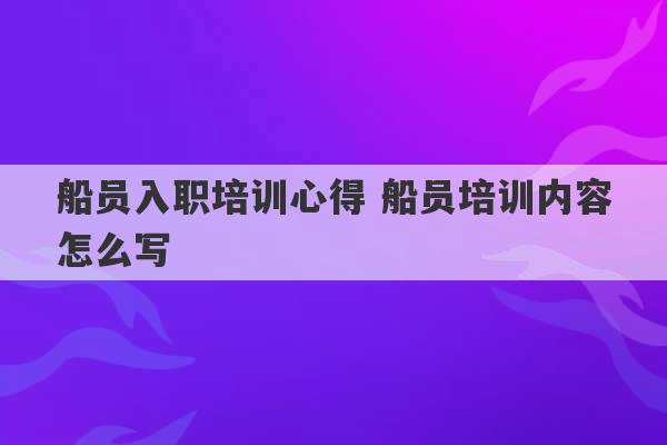 船员入职培训心得 船员培训内容怎么写