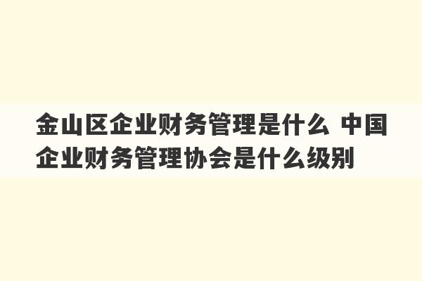 金山区企业财务管理是什么 中国企业财务管理协会是什么级别