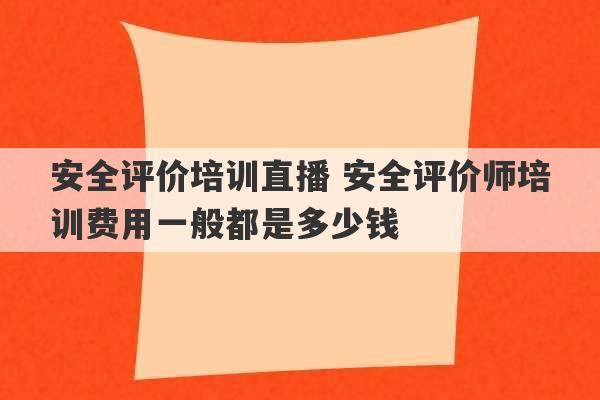 安全评价培训直播 安全评价师培训费用一般都是多少钱