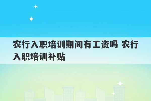 农行入职培训期间有工资吗 农行入职培训补贴