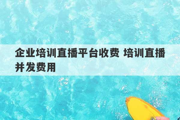 企业培训直播平台收费 培训直播并发费用