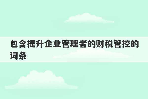 包含提升企业管理者的财税管控的词条