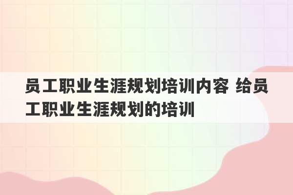 员工职业生涯规划培训内容 给员工职业生涯规划的培训