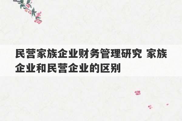 民营家族企业财务管理研究 家族企业和民营企业的区别