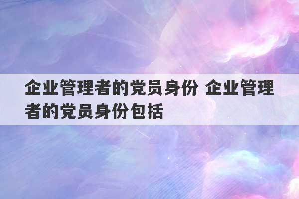 企业管理者的党员身份 企业管理者的党员身份包括