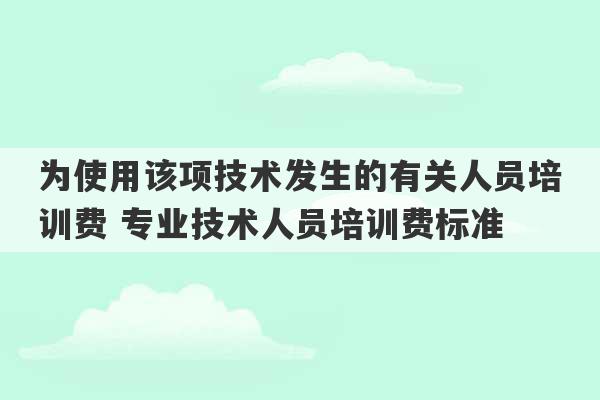 为使用该项技术发生的有关人员培训费 专业技术人员培训费标准