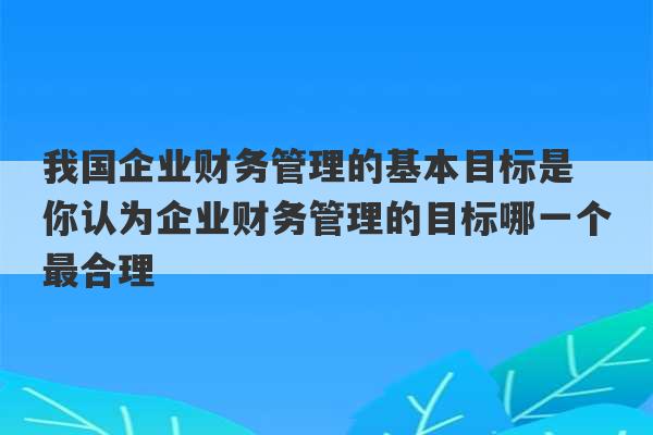 我国企业财务管理的基本目标是 你认为企业财务管理的目标哪一个最合理