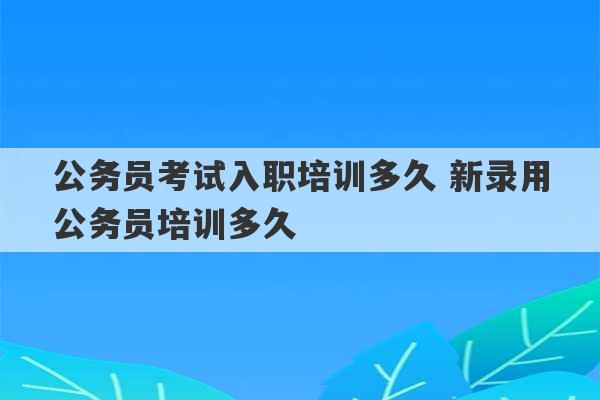 公务员考试入职培训多久 新录用公务员培训多久