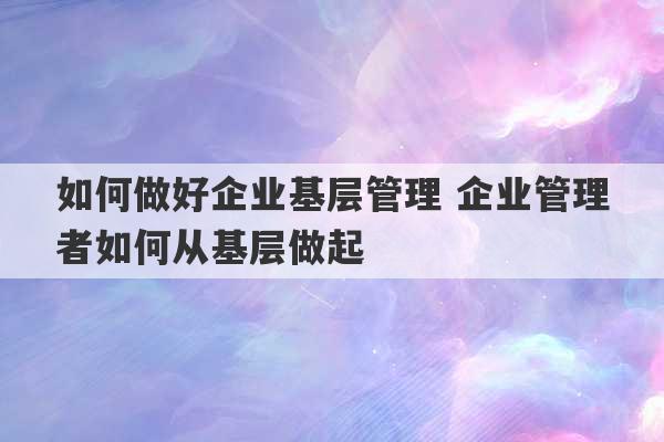 如何做好企业基层管理 企业管理者如何从基层做起