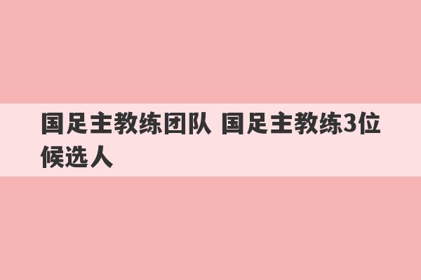 国足主教练团队 国足主教练3位候选人