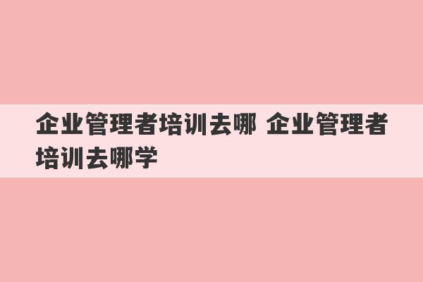 企业管理者培训去哪 企业管理者培训去哪学