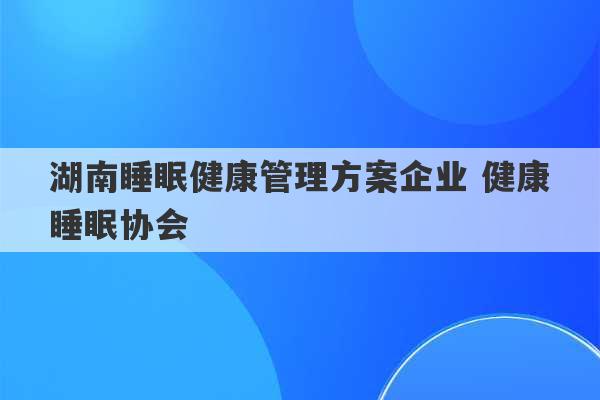 湖南睡眠健康管理方案企业 健康睡眠协会