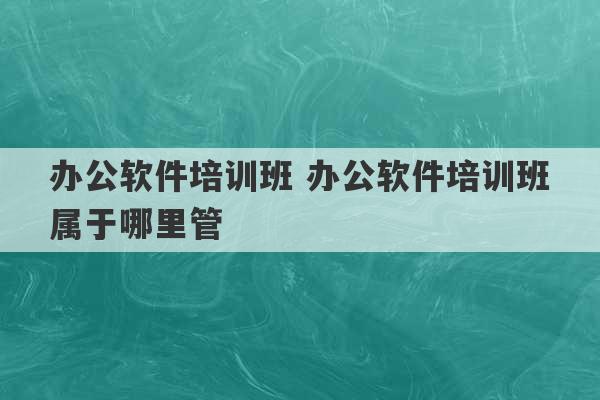 办公软件培训班 办公软件培训班属于哪里管