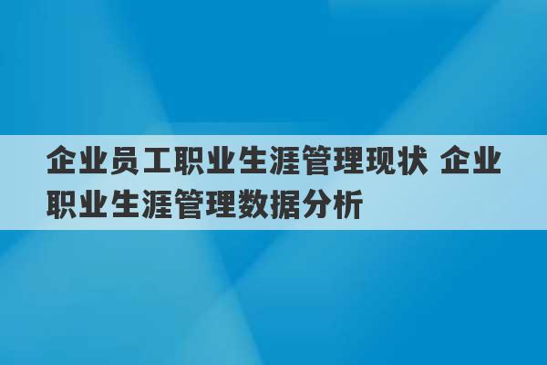 企业员工职业生涯管理现状 企业职业生涯管理数据分析