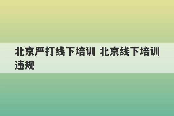 北京严打线下培训 北京线下培训违规