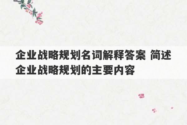 企业战略规划名词解释答案 简述企业战略规划的主要内容