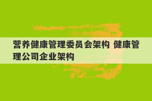 营养健康管理委员会架构 健康管理公司企业架构