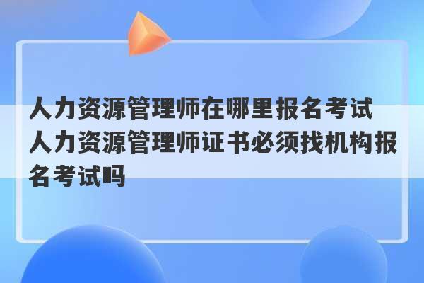 人力资源管理师在哪里报名考试 人力资源管理师证书必须找机构报名考试吗