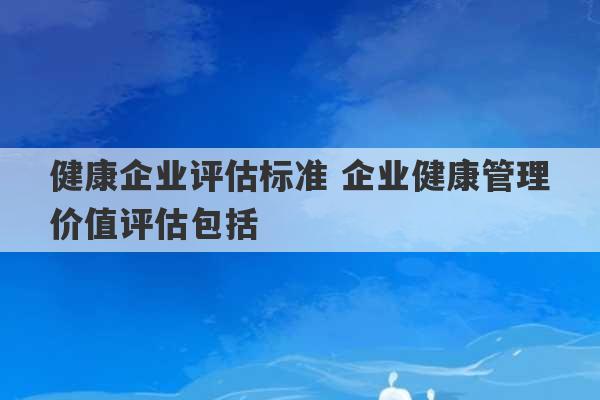 健康企业评估标准 企业健康管理价值评估包括