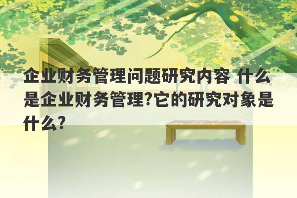 企业财务管理问题研究内容 什么是企业财务管理?它的研究对象是什么?