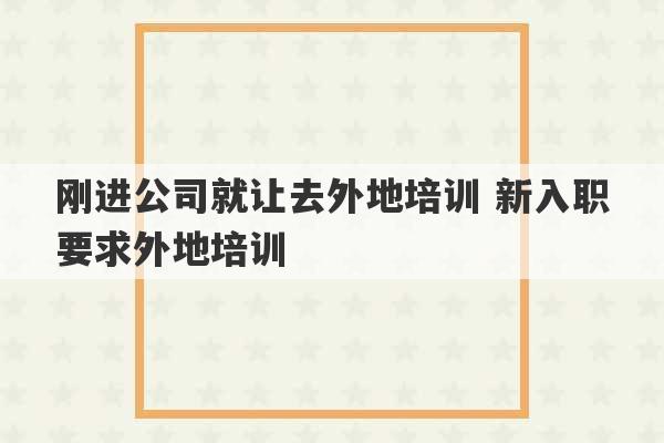 刚进公司就让去外地培训 新入职要求外地培训