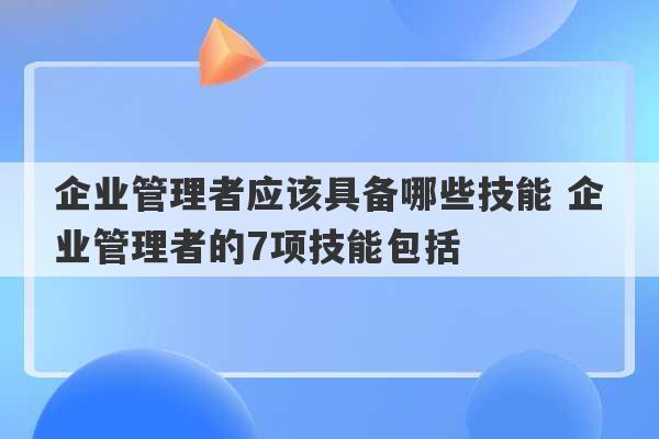 企业管理者应该具备哪些技能 企业管理者的7项技能包括