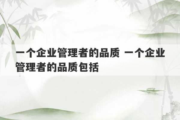 一个企业管理者的品质 一个企业管理者的品质包括