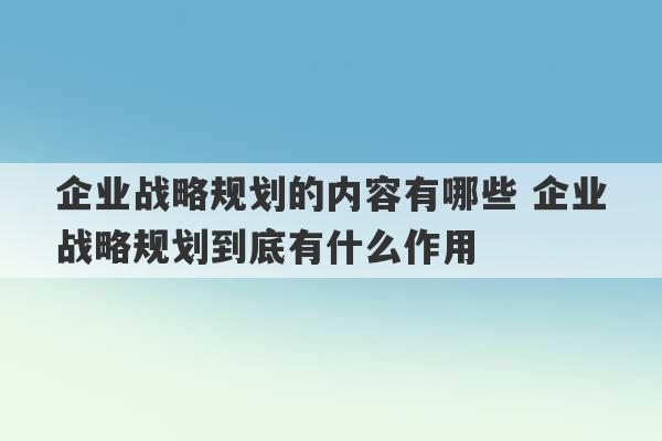 企业战略规划的内容有哪些 企业战略规划到底有什么作用