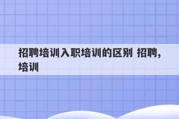 招聘培训入职培训的区别 招聘,培训