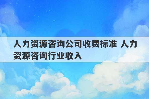 人力资源咨询公司收费标准 人力资源咨询行业收入