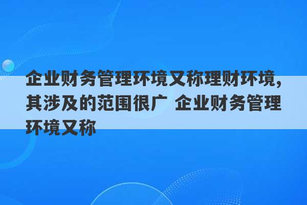 企业财务管理环境又称理财环境,其涉及的范围很广 企业财务管理环境又称